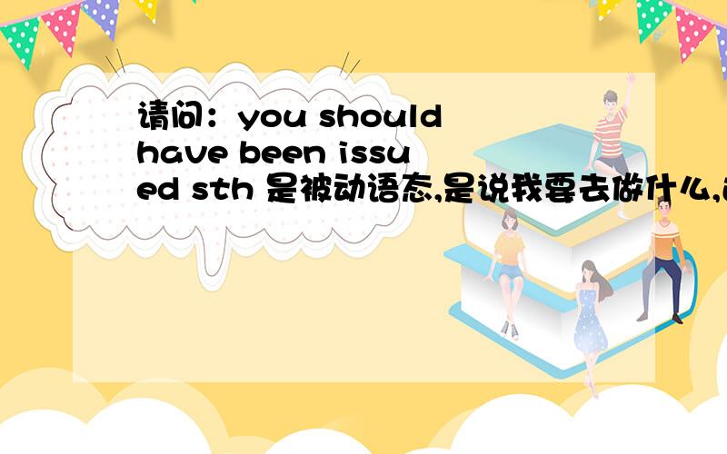 请问：you should have been issued sth 是被动语态,是说我要去做什么,还是说那个人已经帮我弄好了,