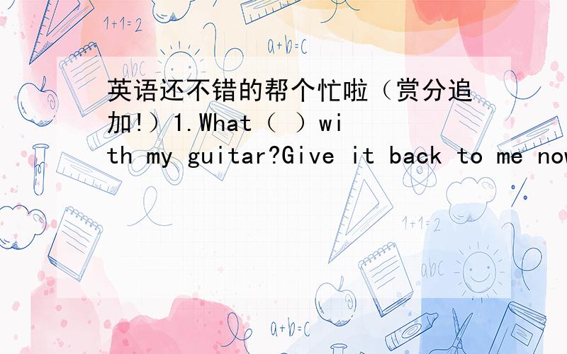 英语还不错的帮个忙啦（赏分追加!）1.What（ ）with my guitar?Give it back to me now!A.do you do B.are you doing2.Heidi ( ) her glasses at partiesA.doensn't wear B.ian't wearing3.Greg () about himself all the timeA.talks B.is talking