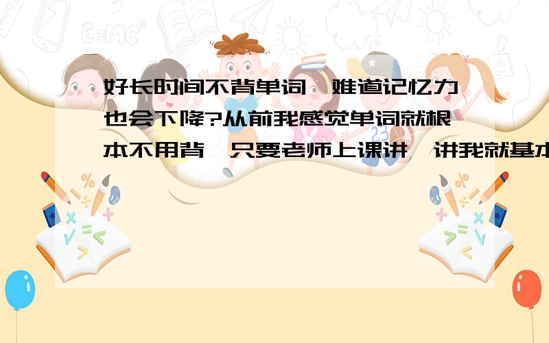 好长时间不背单词,难道记忆力也会下降?从前我感觉单词就根本不用背,只要老师上课讲一讲我就基本全都记下来了,但是上了大学以后,因为我一时松懈,好长时间没去上英语课,单词也从来没背