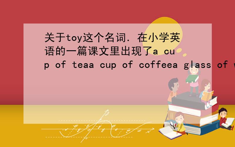 关于toy这个名词．在小学英语的一篇课文里出现了a cup of teaa cup of coffeea glass of watera bottle of juicea bowl of soupa bottle of lemonadea bag of popcorna box of toys前面几个短语里的名词都为不可数名字所以我