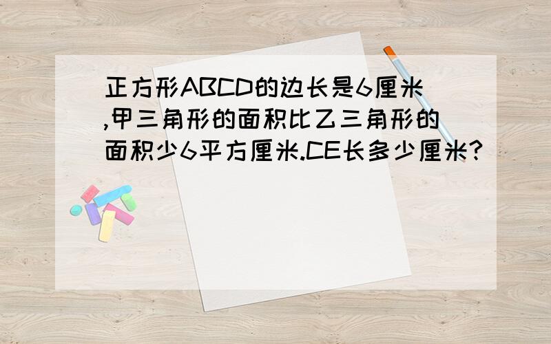 正方形ABCD的边长是6厘米,甲三角形的面积比乙三角形的面积少6平方厘米.CE长多少厘米?