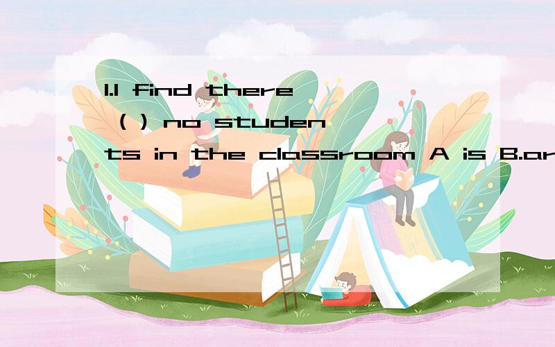 1.I find there ( ) no students in the classroom A is B.are C.has D.have 我觉得是B 但为什么答案是A第二个问题：Would you like （）orange?No,thanks.A.a second B.the second C.second D.a two 我觉得是B,但为什麽是A,A是什麽意