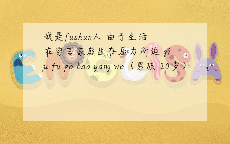 我是fushun人 由于生活在穷苦家庭生存压力所迫 qiu fu po bao yang wo（男孩 20岁）