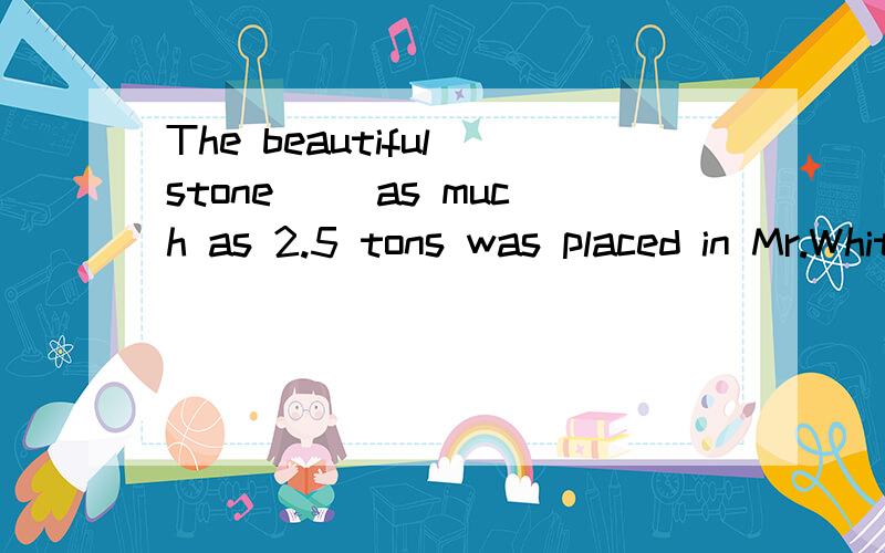 The beautiful stone( )as much as 2.5 tons was placed in Mr.White's garden last week.A.weighed B.weighing C.to be weighed D.being weighed