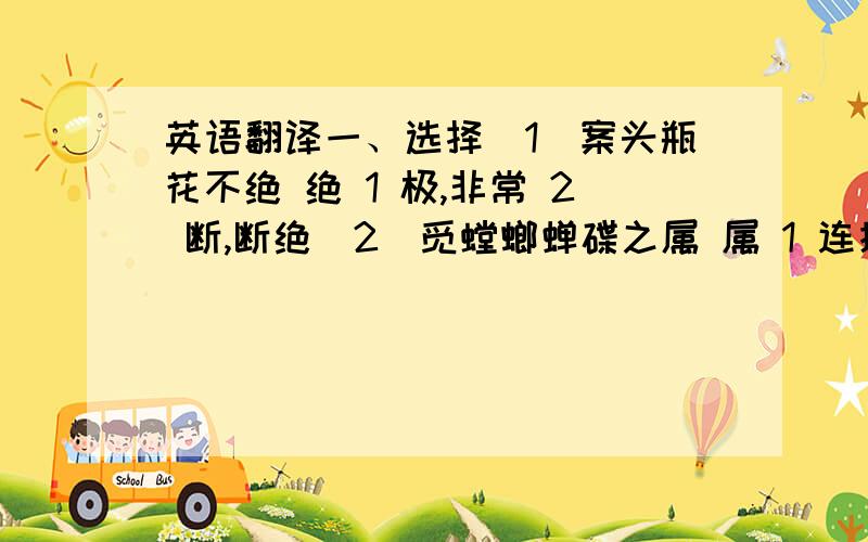 英语翻译一、选择（1）案头瓶花不绝 绝 1 极,非常 2 断,断绝（2）觅螳螂蝉碟之属 属 1 连接 2 类（3）不亦善乎 善 1 好 2 擅长（4）如其法行之 行 1 走 2 做二、翻译1.虫踯躅不受制,焉能仿效?2.