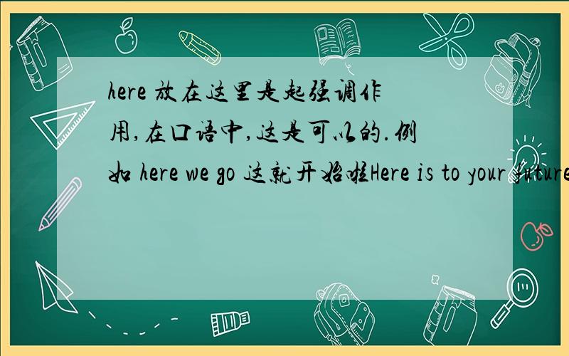 here 放在这里是起强调作用,在口语中,这是可以的.例如 here we go 这就开始啦Here is to your future happiness!为你今后的幸福干杯!不用太纠结于这个,不太正式的语体中,用法很多的,但是并不是不对.下