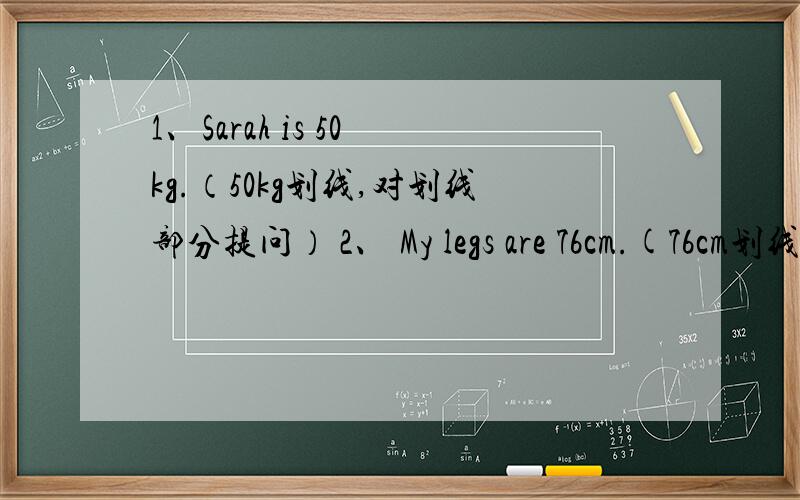 1、Sarah is 50 kg.（50kg划线,对划线部分提问） 2、 My legs are 76cm.(76cm划线,对划线部分提问)3、Mike is heavier than me.(Mike划线,对划线部分提问) 4、Are your legs 70cm.(作肯定回答)