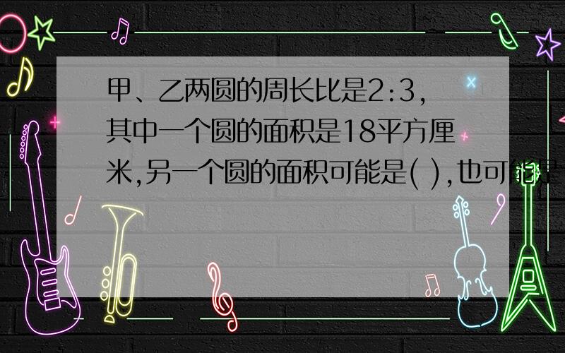 甲、乙两圆的周长比是2:3,其中一个圆的面积是18平方厘米,另一个圆的面积可能是( ),也可能是（ ）