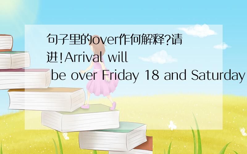 句子里的over作何解释?请进!Arrival will be over Friday 18 and Saturday 19 September 2009