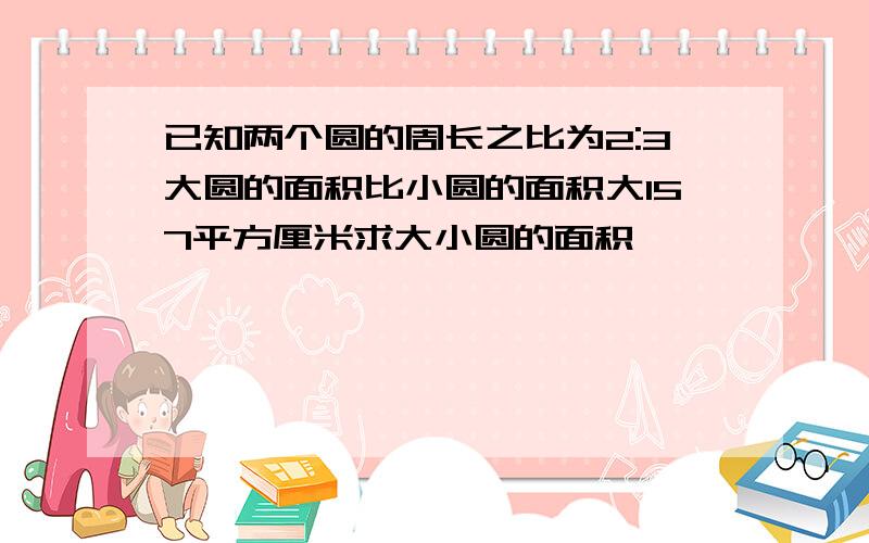 已知两个圆的周长之比为2:3大圆的面积比小圆的面积大157平方厘米求大小圆的面积