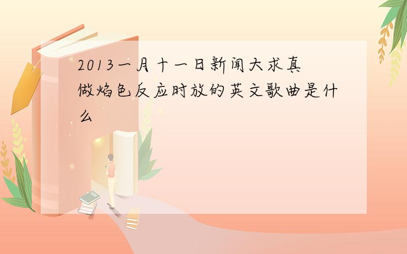 2013一月十一日新闻大求真做焰色反应时放的英文歌曲是什么