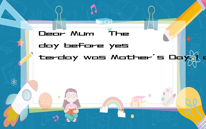 Dear Mum, The day before yesterday was Mother’s Day. I couldn’t celebrateDear Mum,The day before yesterday was Mother’s Day. I couldn’t celebrate it for you because I  was b  1   taking the high school entrance exam. But I have said “I love