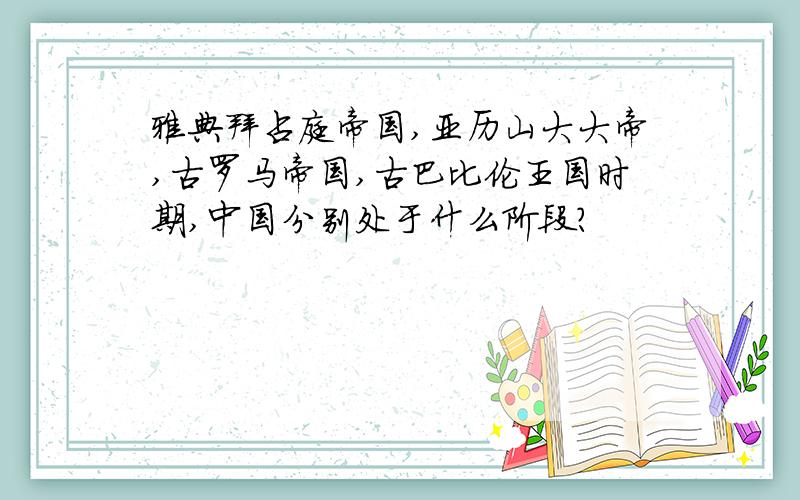 雅典拜占庭帝国,亚历山大大帝,古罗马帝国,古巴比伦王国时期,中国分别处于什么阶段?