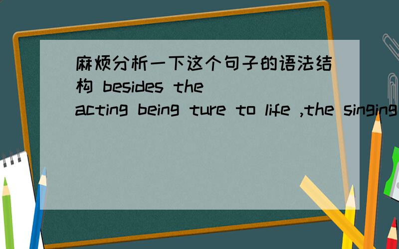 麻烦分析一下这个句子的语法结构 besides the acting being ture to life ,the singing was splendid .请问前面那一块是独立主格结构吗?