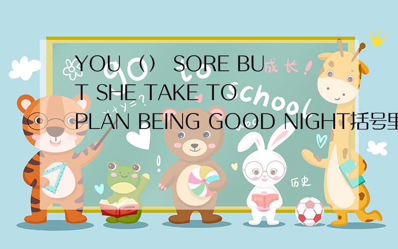 YOU （） SORE BUT SHE TAKE TO PLAN BEING GOOD NIGHT括号里还有个单词 我找不来 所以 只能求高手推断下了