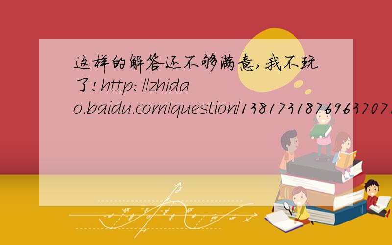 这样的解答还不够满意,我不玩了!http://zhidao.baidu.com/question/1381731876963707140.html?oldq=1&from=evaluateTo#reply-box-1551013828&loc_replyAsk=1