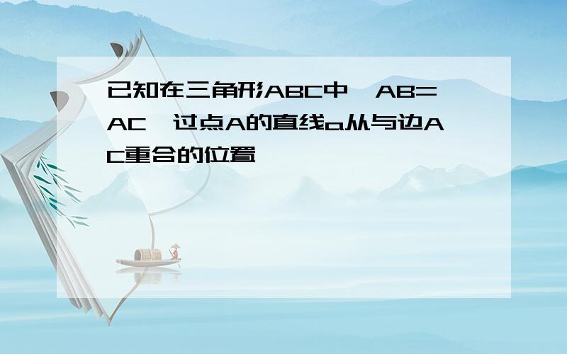 已知在三角形ABC中,AB=AC,过点A的直线a从与边AC重合的位置