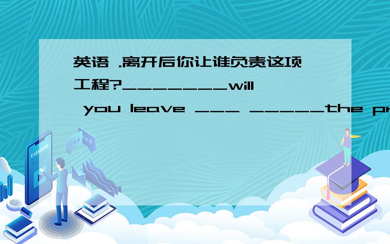 英语 .离开后你让谁负责这项工程?_______will you leave ___ _____the project while you're ____?