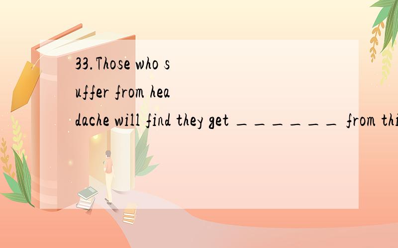 33.Those who suffer from headache will find they get ______ from this medicine.A.relief B.safety C.defense D.shelter