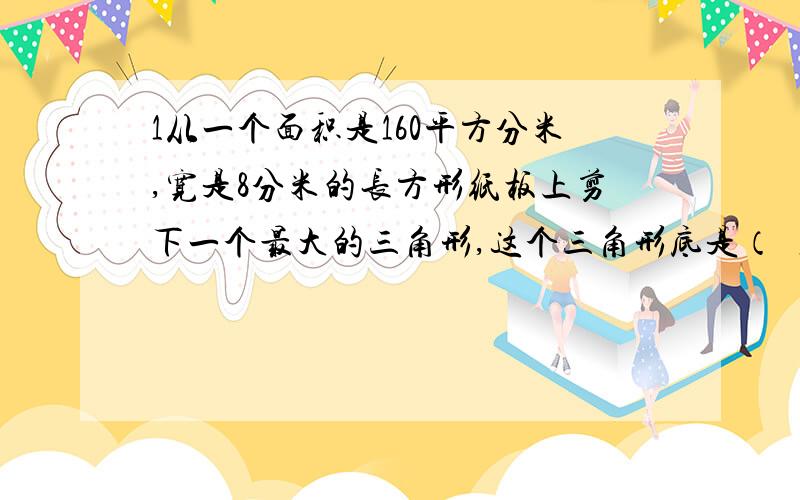 1从一个面积是160平方分米,宽是8分米的长方形纸板上剪下一个最大的三角形,这个三角形底是（ ）,高是（ ）面积是（ ）2有一个长方形,若把它的宽增加2厘米,长不变,则面积增加10平方厘米,这