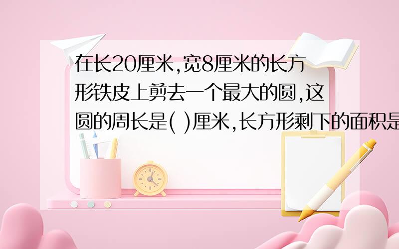 在长20厘米,宽8厘米的长方形铁皮上剪去一个最大的圆,这圆的周长是( )厘米,长方形剩下的面积是( )平方厘