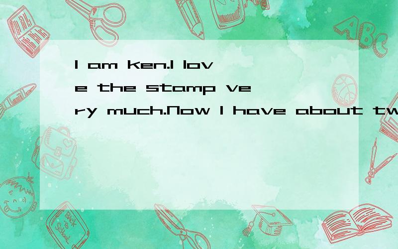 I am ken.I love the stamp very much.Now I have about two hundred stamps.I always go to the post office to buy stamps at the weekends. Sometimes U use my pocket money to buy some stamps,but I can't   buy the most beautiful onoes.Because they