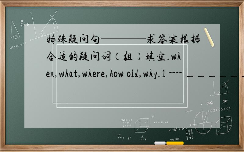 特殊疑问句————求答案根据合适的疑问词（组）填空.when,what,where,how old,why.1 ---- _______are the kids?----They are playing in the garden.2 ----_________is your sister?-----she is 17 years ld today.3-----________colour is