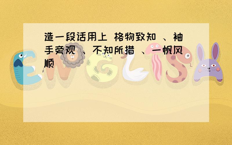 造一段话用上 格物致知 、袖手旁观 、不知所措 、一帆风顺