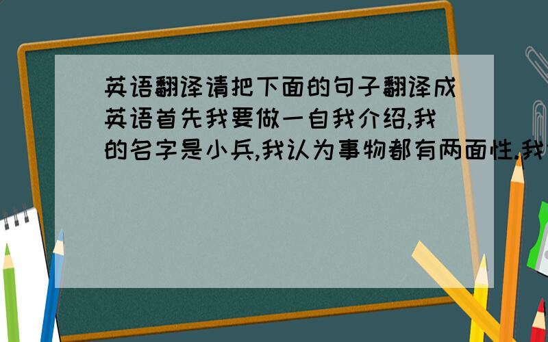 英语翻译请把下面的句子翻译成英语首先我要做一自我介绍,我的名字是小兵,我认为事物都有两面性.我们要抓其重点,不能盲目做事.