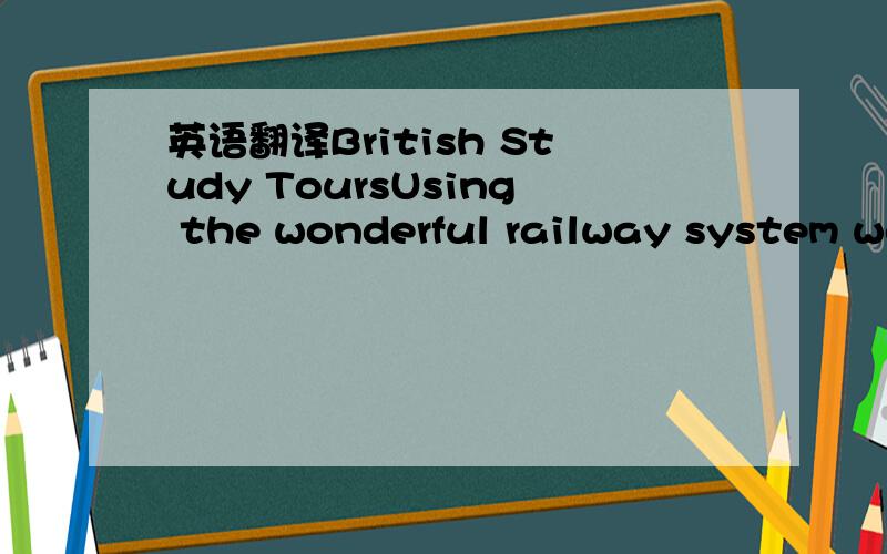 英语翻译British Study ToursUsing the wonderful railway system we offer an unusual study plan.Our hotel is a train:eat and sleep on the train and spend each day in a different part of Britain.