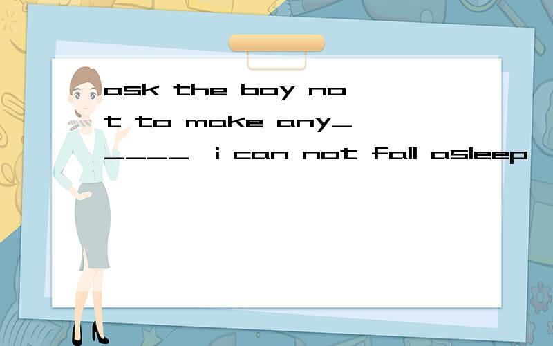 ask the boy not to make any_____,i can not fall asleep