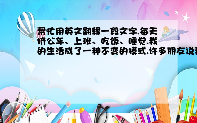 帮忙用英文翻释一段文字.每天挤公车、上班、吃饭、睡觉.我的生活成了一种不变的模式.许多朋友说我是个聪慧的女子.喜欢我的笑容和文字.也有人说我是个忧郁的女子.喜欢安静的音乐和半