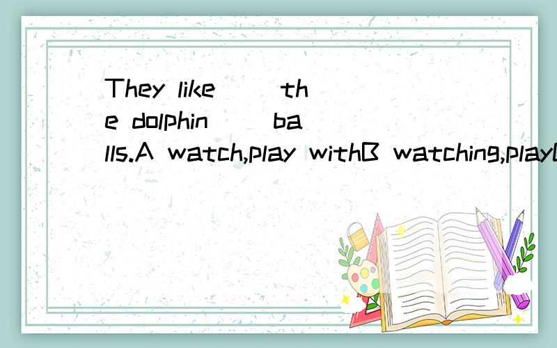 They like( )the dolphin( )balls.A watch,play withB watching,playC to watch,playing withD watching,playing with