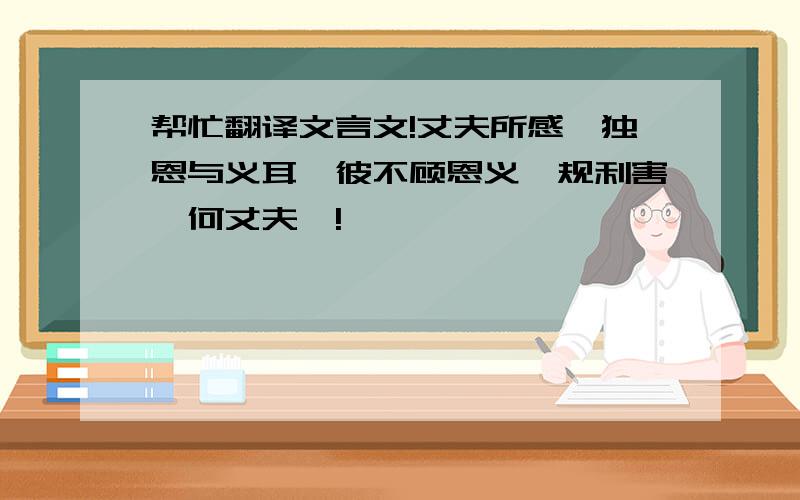 帮忙翻译文言文!丈夫所感,独恩与义耳,彼不顾恩义、规利害,何丈夫哉!