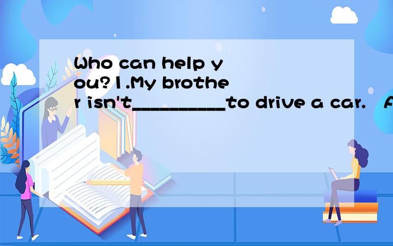 Who can help you?1.My brother isn't__________to drive a car.   A. old enough   B.young enough   C.too young   D.too old2.There are over 1,000 students in their school.(改为同义句）  There are_____ _____1,000 students in their school.3.Children