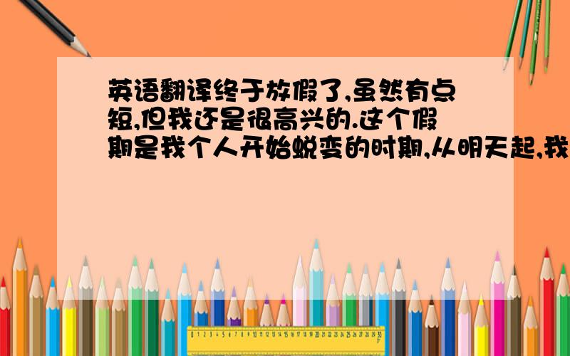 英语翻译终于放假了,虽然有点短,但我还是很高兴的.这个假期是我个人开始蜕变的时期,从明天起,我会过有规律的生活,按时起床,按时写作业,按时吃饭.从此再不会熬夜,除非是一些特殊情况.