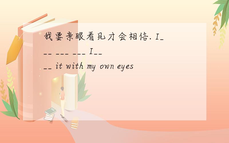 我要亲眼看见才会相信. I___ ___ ___ I____ it with my own eyes