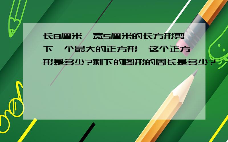 长8厘米,宽5厘米的长方形剪下一个最大的正方形,这个正方形是多少?剩下的图形的周长是多少?