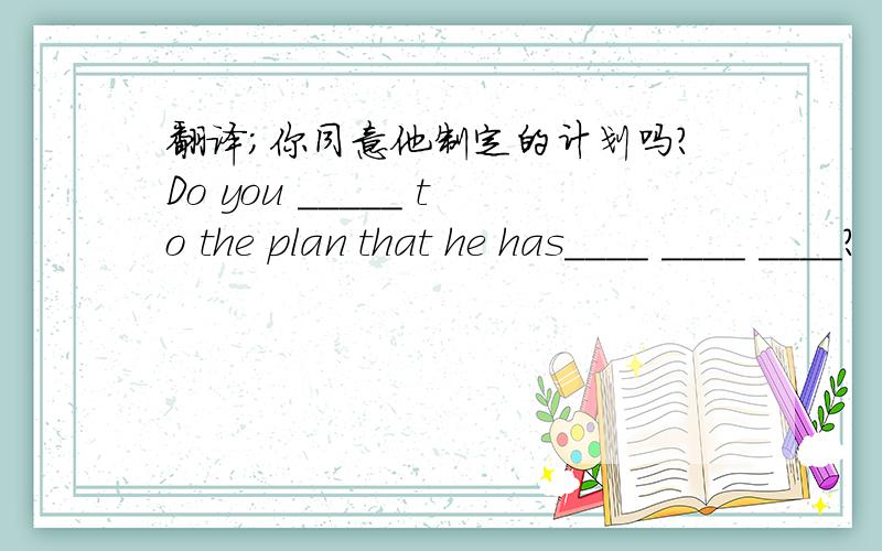 翻译;你同意他制定的计划吗?Do you _____ to the plan that he has____ ____ ____?