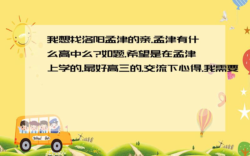 我想找洛阳孟津的亲.孟津有什么高中么?如题.希望是在孟津上学的.最好高三的.交流下心得.我需要一个那里的朋友.男女不限.（注：额是女女）麻烦把你的QQ留下好么?