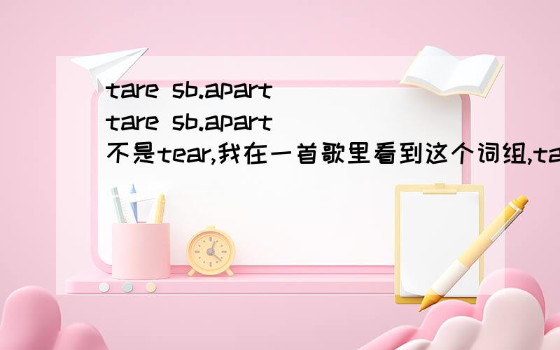 tare sb.apart tare sb.apart 不是tear,我在一首歌里看到这个词组,tare是称毛重,可无论怎么查都查不到tare sb.apart,本以为是歌词错了,可查到的英文文章居然也有这个词组,有人翻译是离某人远去，但没