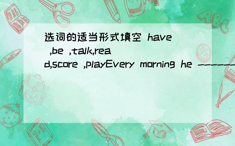 选词的适当形式填空 have ,be ,talk,read,score ,playEvery morning he --------sports in the playground.____Paul and Mike often ____about their lesson.where ___your friend?He ___at the tennis court.Do you know how ___tennis.yes