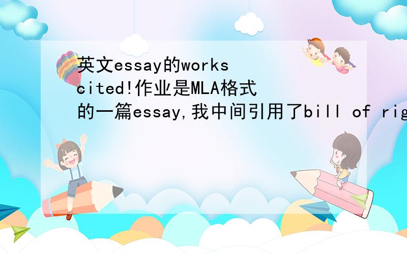 英文essay的works cited!作业是MLA格式的一篇essay,我中间引用了bill of rights和Universal Declaration of Human Rights,可是我的citation就不会写咯~~（就是文章后面的works cited page）希望大家帮忙一下~~谢谢咯~~