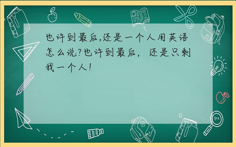 也许到最后,还是一个人用英语怎么说?也许到最后，还是只剩我一个人！