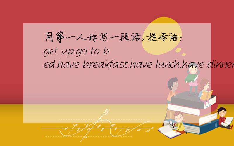 用第一人称写一段话,提示语：get up.go to bed.have breakfast.have lunch.have dinner