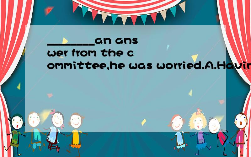 ________an answer from the committee,he was worried.A.Having not got B.Getting not C.Not havin...________an answer from the committee,he was worried.A.Having not gotB.Getting not C.Not having gotD.Having not been got