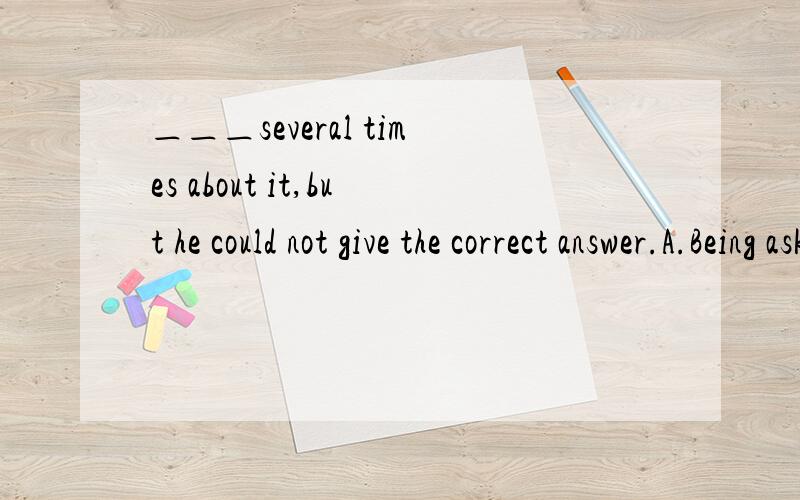 ＿＿＿several times about it,but he could not give the correct answer.A.Being asked B.Having be＿＿＿several times about it,but he could not give the correct answer.A.Being asked B.Having been askedC.He would ask D.He had been asked 应该选