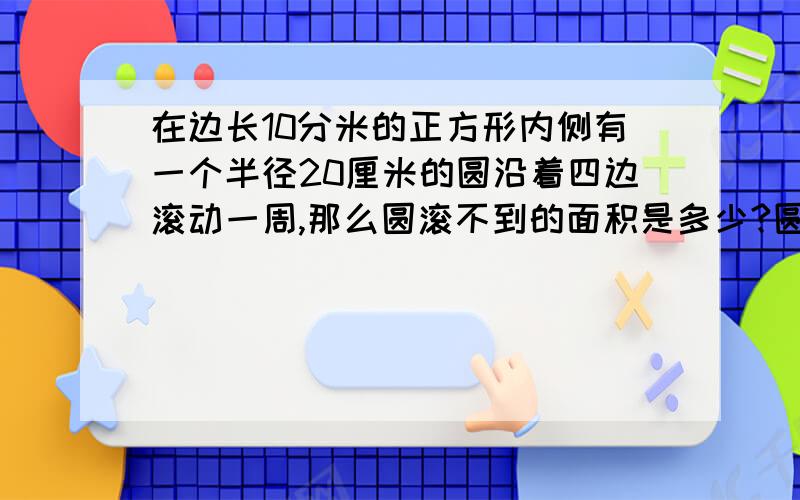 在边长10分米的正方形内侧有一个半径20厘米的圆沿着四边滚动一周,那么圆滚不到的面积是多少?圆心经过的总路程是多少厘米?(要算式,