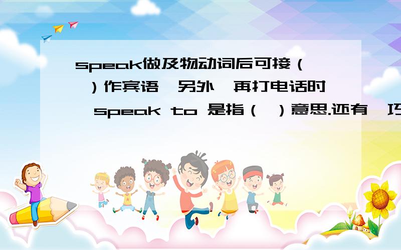 speak做及物动词后可接（ ）作宾语,另外,再打电话时,speak to 是指（ ）意思.还有,巧辩异同：Say着重（ ）,Speak 着重（ ）,Talk不着重（ ）,可以与（ ）连用.Tell指将某事（ ）.