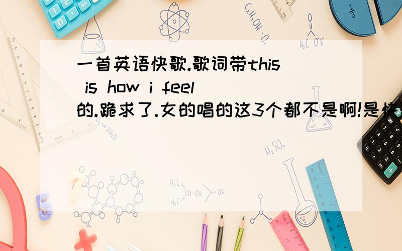 一首英语快歌.歌词带this is how i feel的.跪求了.女的唱的这3个都不是啊!是快歌快歌啊 还有一句when i wake up.this is how i feel是在刚好高潮后